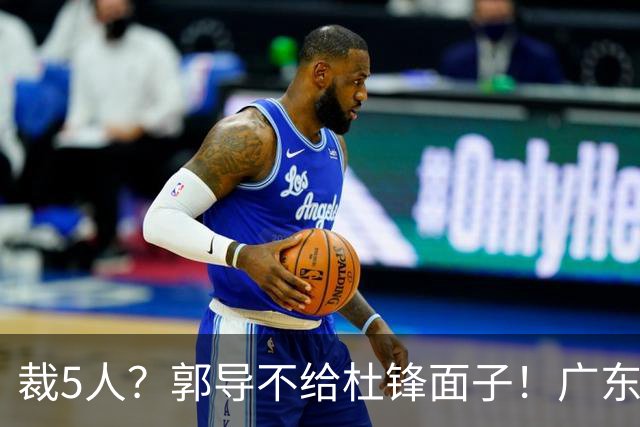 裁5人？郭导不给杜锋面子！广东后卫不留一人，杜锋不会用的留下